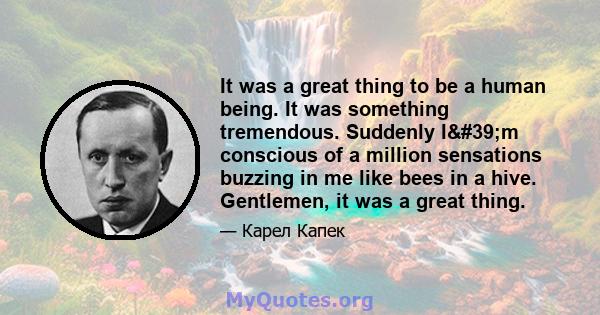 It was a great thing to be a human being. It was something tremendous. Suddenly I'm conscious of a million sensations buzzing in me like bees in a hive. Gentlemen, it was a great thing.