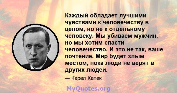 Каждый обладает лучшими чувствами к человечеству в целом, но не к отдельному человеку. Мы убиваем мужчин, но мы хотим спасти человечество. И это не так, ваше почтение. Мир будет злым местом, пока люди не верят в других