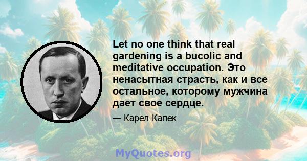 Let no one think that real gardening is a bucolic and meditative occupation. Это ненасытная страсть, как и все остальное, которому мужчина дает свое сердце.