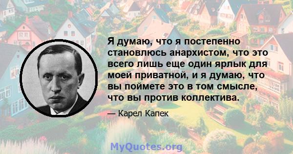 Я думаю, что я постепенно становлюсь анархистом, что это всего лишь еще один ярлык для моей приватной, и я думаю, что вы поймете это в том смысле, что вы против коллектива.