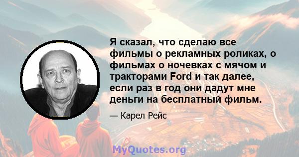 Я сказал, что сделаю все фильмы о рекламных роликах, о фильмах о ночевках с мячом и тракторами Ford и так далее, если раз в год они дадут мне деньги на бесплатный фильм.