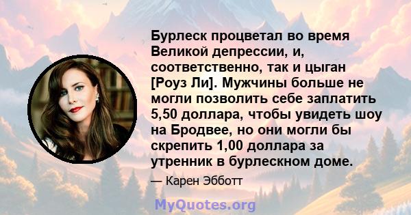 Бурлеск процветал во время Великой депрессии, и, соответственно, так и цыган [Роуз Ли]. Мужчины больше не могли позволить себе заплатить 5,50 доллара, чтобы увидеть шоу на Бродвее, но они могли бы скрепить 1,00 доллара