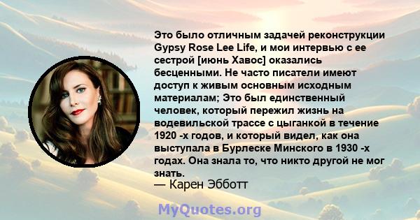 Это было отличным задачей реконструкции Gypsy Rose Lee Life, и мои интервью с ее сестрой [июнь Хавос] оказались бесценными. Не часто писатели имеют доступ к живым основным исходным материалам; Это был единственный