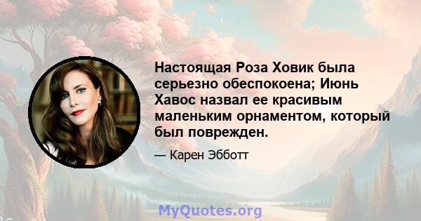 Настоящая Роза Ховик была серьезно обеспокоена; Июнь Хавос назвал ее красивым маленьким орнаментом, который был поврежден.