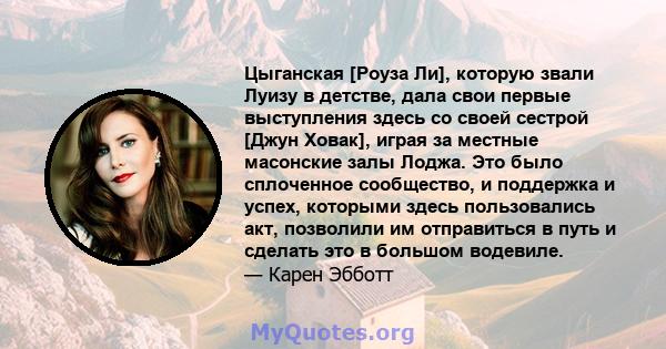 Цыганская [Роуза Ли], которую звали Луизу в детстве, дала свои первые выступления здесь со своей сестрой [Джун Ховак], играя за местные масонские залы Лоджа. Это было сплоченное сообщество, и поддержка и успех, которыми 