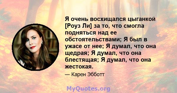 Я очень восхищался цыганкой [Роуз Ли] за то, что смогла подняться над ее обстоятельствами; Я был в ужасе от нее; Я думал, что она щедрая; Я думал, что она блестящая; Я думал, что она жестокая.