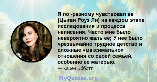 Я по -разному чувствовал ее [Цыган Роуз Ли] на каждом этапе исследования и процесса написания. Часто мне было невероятно жаль ее; У нее было чрезвычайно трудное детство и сложные «максимально» отношения со своей семьей, 