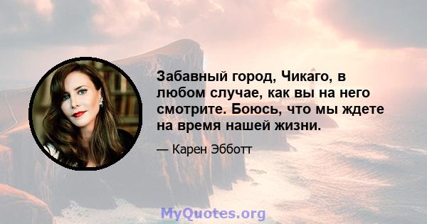 Забавный город, Чикаго, в любом случае, как вы на него смотрите. Боюсь, что мы ждете на время нашей жизни.