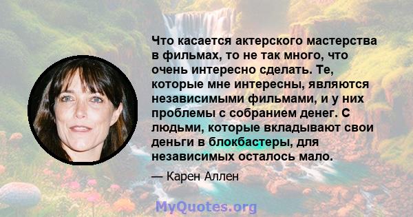 Что касается актерского мастерства в фильмах, то не так много, что очень интересно сделать. Те, которые мне интересны, являются независимыми фильмами, и у них проблемы с собранием денег. С людьми, которые вкладывают