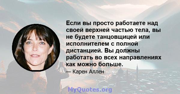 Если вы просто работаете над своей верхней частью тела, вы не будете танцовщицей или исполнителем с полной дистанцией. Вы должны работать во всех направлениях как можно больше.