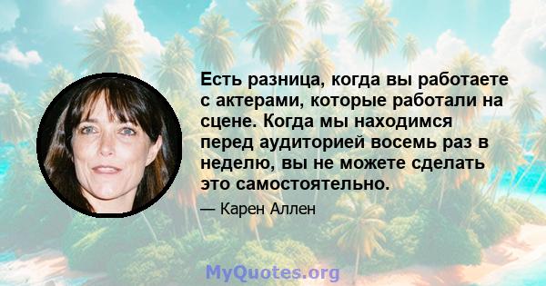 Есть разница, когда вы работаете с актерами, которые работали на сцене. Когда мы находимся перед аудиторией восемь раз в неделю, вы не можете сделать это самостоятельно.