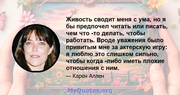 Живость сводит меня с ума, но я бы предпочел читать или писать, чем что -то делать, чтобы работать. Вроде уважения было привитым мне за актерскую игру: я люблю это слишком сильно, чтобы когда -либо иметь плохие