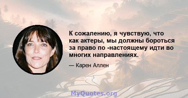 К сожалению, я чувствую, что как актеры, мы должны бороться за право по -настоящему идти во многих направлениях.