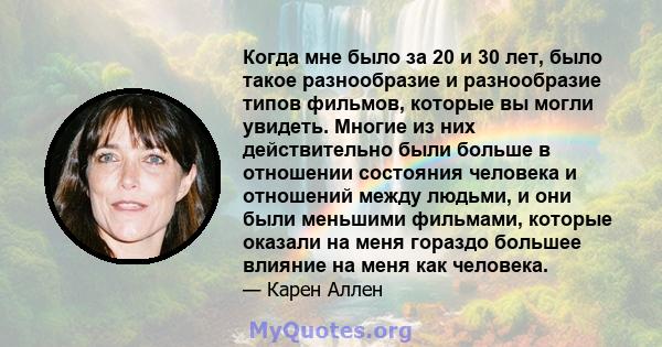 Когда мне было за 20 и 30 лет, было такое разнообразие и разнообразие типов фильмов, которые вы могли увидеть. Многие из них действительно были больше в отношении состояния человека и отношений между людьми, и они были