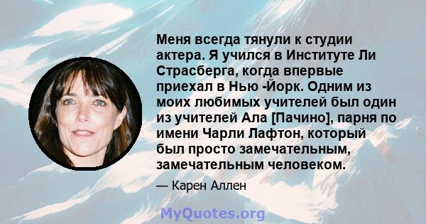 Меня всегда тянули к студии актера. Я учился в Институте Ли Страсберга, когда впервые приехал в Нью -Йорк. Одним из моих любимых учителей был один из учителей Ала [Пачино], парня по имени Чарли Лафтон, который был