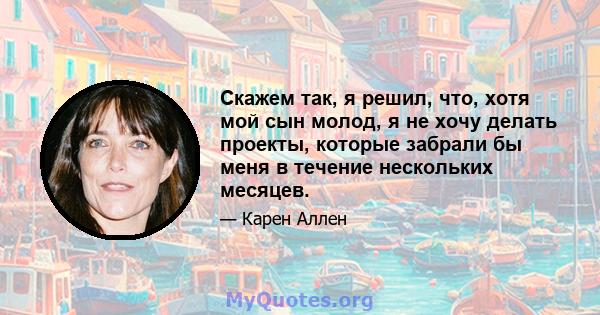 Скажем так, я решил, что, хотя мой сын молод, я не хочу делать проекты, которые забрали бы меня в течение нескольких месяцев.