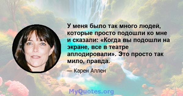 У меня было так много людей, которые просто подошли ко мне и сказали: «Когда вы подошли на экране, все в театре аплодировали». Это просто так мило, правда.