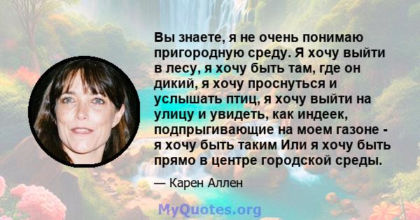 Вы знаете, я не очень понимаю пригородную среду. Я хочу выйти в лесу, я хочу быть там, где он дикий, я хочу проснуться и услышать птиц, я хочу выйти на улицу и увидеть, как индеек, подпрыгивающие на моем газоне - я хочу 