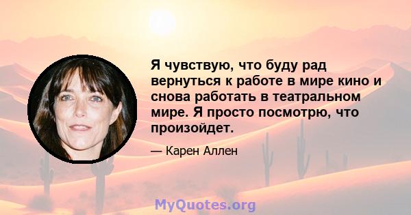 Я чувствую, что буду рад вернуться к работе в мире кино и снова работать в театральном мире. Я просто посмотрю, что произойдет.