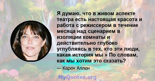 Я думаю, что в живом аспекте театра есть настоящая красота и работа с режиссером в течение месяца над сценарием в изоляции комнаты и действительно глубоко углубляясь в тех, кто эти люди, какая история мы » По словам,