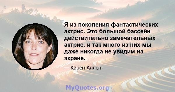 Я из поколения фантастических актрис. Это большой бассейн действительно замечательных актрис, и так много из них мы даже никогда не увидим на экране.