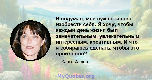 Я подумал, мне нужно заново изобрести себя. Я хочу, чтобы каждый день жизни был замечательным, увлекательным, интересным, креативным. И что я собираюсь сделать, чтобы это произошло?