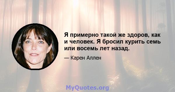 Я примерно такой же здоров, как и человек. Я бросил курить семь или восемь лет назад.