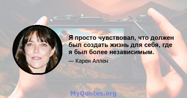 Я просто чувствовал, что должен был создать жизнь для себя, где я был более независимым.