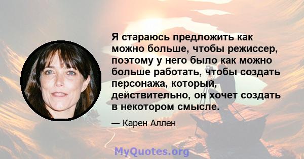 Я стараюсь предложить как можно больше, чтобы режиссер, поэтому у него было как можно больше работать, чтобы создать персонажа, который, действительно, он хочет создать в некотором смысле.