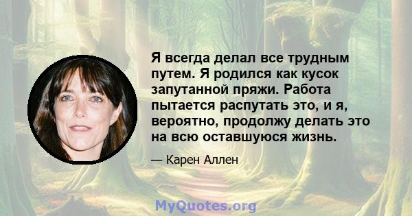 Я всегда делал все трудным путем. Я родился как кусок запутанной пряжи. Работа пытается распутать это, и я, вероятно, продолжу делать это на всю оставшуюся жизнь.