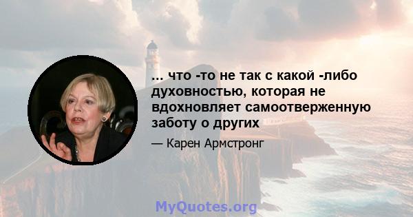 ... что -то не так с какой -либо духовностью, которая не вдохновляет самоотверженную заботу о других