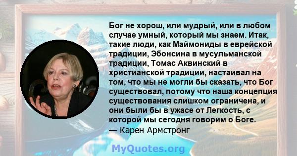 Бог не хорош, или мудрый, или в любом случае умный, который мы знаем. Итак, такие люди, как Маймониды в еврейской традиции, Эбонсина в мусульманской традиции, Томас Аквинский в христианской традиции, настаивал на том,