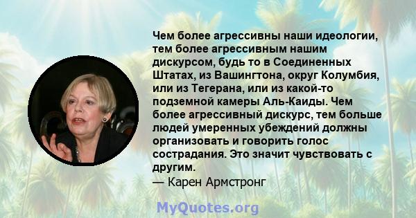 Чем более агрессивны наши идеологии, тем более агрессивным нашим дискурсом, будь то в Соединенных Штатах, из Вашингтона, округ Колумбия, или из Тегерана, или из какой-то подземной камеры Аль-Каиды. Чем более агрессивный 