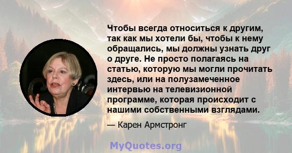 Чтобы всегда относиться к другим, так как мы хотели бы, чтобы к нему обращались, мы должны узнать друг о друге. Не просто полагаясь на статью, которую мы могли прочитать здесь, или на полузамеченное интервью на