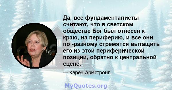 Да, все фундаменталисты считают, что в светском обществе Бог был отнесен к краю, на периферию, и все они по -разному стремятся вытащить его из этой периферической позиции, обратно к центральной сцене.