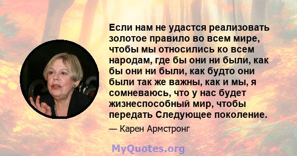 Если нам не удастся реализовать золотое правило во всем мире, чтобы мы относились ко всем народам, где бы они ни были, как бы они ни были, как будто они были так же важны, как и мы, я сомневаюсь, что у нас будет