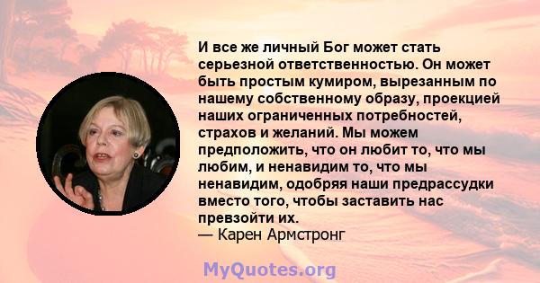 И все же личный Бог может стать серьезной ответственностью. Он может быть простым кумиром, вырезанным по нашему собственному образу, проекцией наших ограниченных потребностей, страхов и желаний. Мы можем предположить,