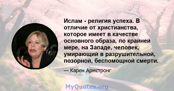 Ислам - религия успеха. В отличие от христианства, которое имеет в качестве основного образа, по крайней мере, на Западе, человек, умирающий в разрушительной, позорной, беспомощной смерти.