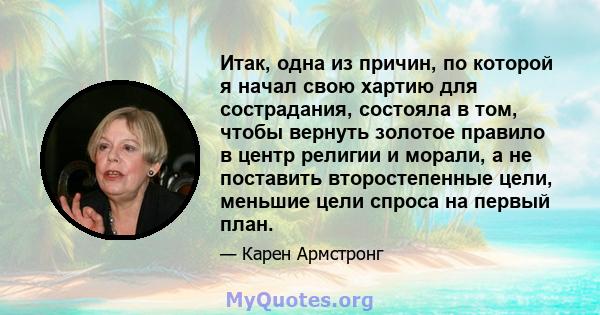 Итак, одна из причин, по которой я начал свою хартию для сострадания, состояла в том, чтобы вернуть золотое правило в центр религии и морали, а не поставить второстепенные цели, меньшие цели спроса на первый план.