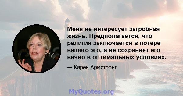 Меня не интересует загробная жизнь. Предполагается, что религия заключается в потере вашего эго, а не сохраняет его вечно в оптимальных условиях.