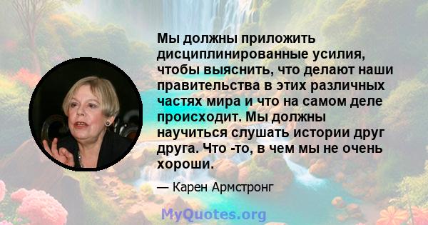 Мы должны приложить дисциплинированные усилия, чтобы выяснить, что делают наши правительства в этих различных частях мира и что на самом деле происходит. Мы должны научиться слушать истории друг друга. Что -то, в чем мы 