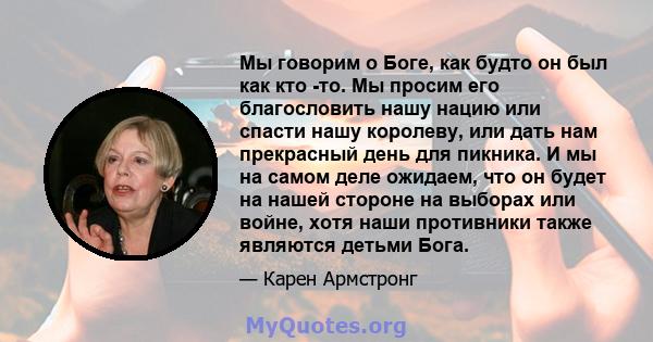 Мы говорим о Боге, как будто он был как кто -то. Мы просим его благословить нашу нацию или спасти нашу королеву, или дать нам прекрасный день для пикника. И мы на самом деле ожидаем, что он будет на нашей стороне на