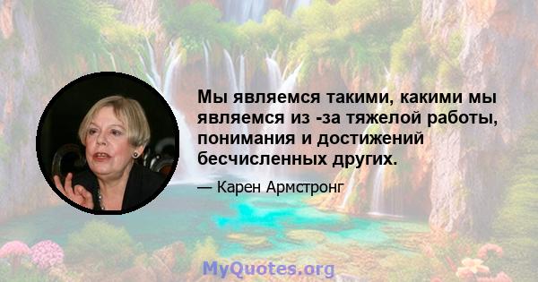 Мы являемся такими, какими мы являемся из -за тяжелой работы, понимания и достижений бесчисленных других.