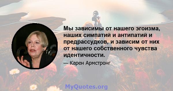 Мы зависимы от нашего эгоизма, наших симпатий и антипатий и предрассудков, и зависим от них от нашего собственного чувства идентичности.