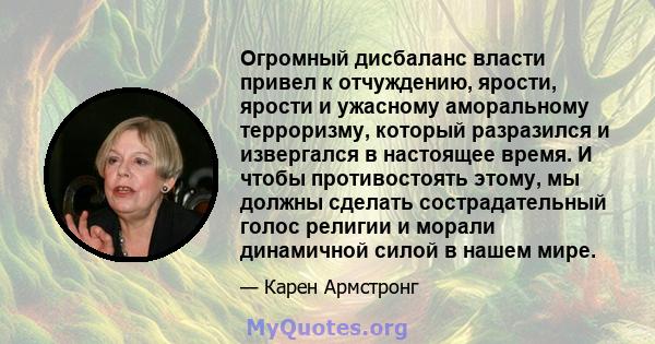 Огромный дисбаланс власти привел к отчуждению, ярости, ярости и ужасному аморальному терроризму, который разразился и извергался в настоящее время. И чтобы противостоять этому, мы должны сделать сострадательный голос