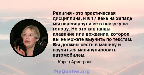 Религия - это практическая дисциплина, и в 17 веке на Западе мы перевернули ее в поездку на голову. Но это как танцы, плавание или вождение, которое вы не можете выучить по текстам. Вы должны сесть в машину и научиться