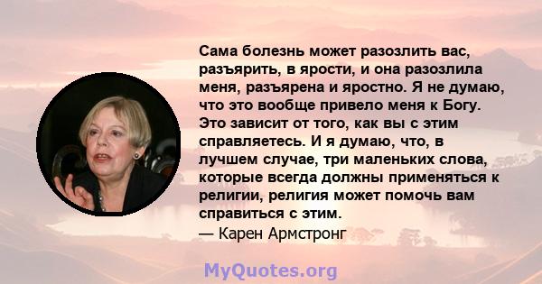 Сама болезнь может разозлить вас, разъярить, в ярости, и она разозлила меня, разъярена и яростно. Я не думаю, что это вообще привело меня к Богу. Это зависит от того, как вы с этим справляетесь. И я думаю, что, в лучшем 