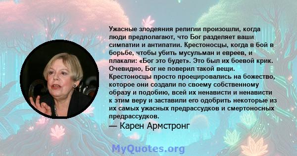 Ужасные злодеяния религии произошли, когда люди предполагают, что Бог разделяет ваши симпатии и антипатии. Крестоносцы, когда в бой в борьбе, чтобы убить мусульман и евреев, и плакали: «Бог это будет». Это был их боевой 