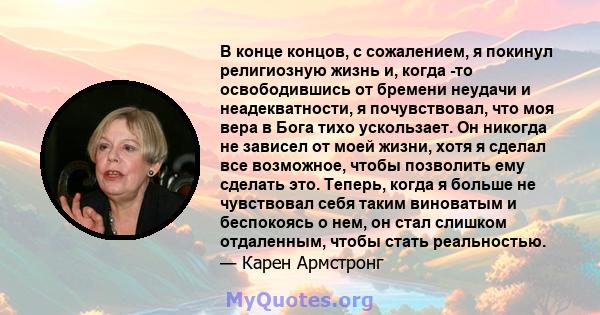 В конце концов, с сожалением, я покинул религиозную жизнь и, когда -то освободившись от бремени неудачи и неадекватности, я почувствовал, что моя вера в Бога тихо ускользает. Он никогда не зависел от моей жизни, хотя я