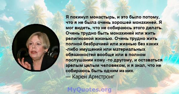 Я покинул монастырь, и это было потому, что я не была очень хорошей монахиней. Я мог видеть, что не собираюсь этого делать. Очень трудно быть монахиней или жить религиозной жизнью. Очень трудно жить полной безбрачией